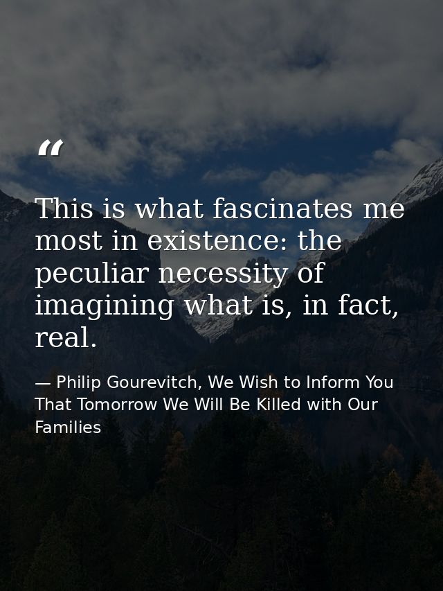 This is what fascinates me most in existence: the peculiar necessity of imagining what is, in fact, real. — Philip Gourevitch, We Wish to Inform You That Tomorrow We Will Be Killed with Our Families