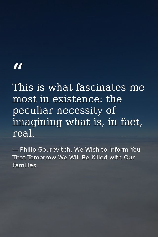 This is what fascinates me most in existence: the peculiar necessity of imagining what is, in fact, real. — Philip Gourevitch, We Wish to Inform You That Tomorrow We Will Be Killed with Our Families