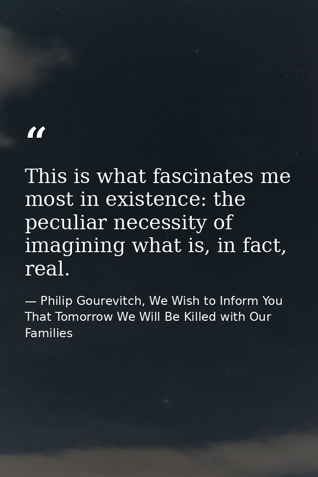 This is what fascinates me most in existence: the peculiar necessity of imagining what is, in fact, real. — Philip Gourevitch, We Wish to Inform You That Tomorrow We Will Be Killed with Our Families