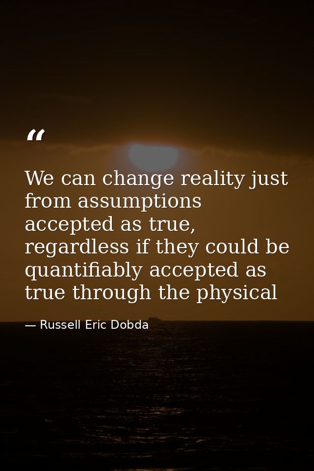 We can change reality just from assumptions accepted as true, regardless if they could be quantifiably accepted as true  — Russell Eric Dobda
