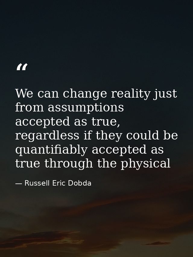 We can change reality just from assumptions accepted as true, regardless if they could be quantifiably accepted as true  — Russell Eric Dobda