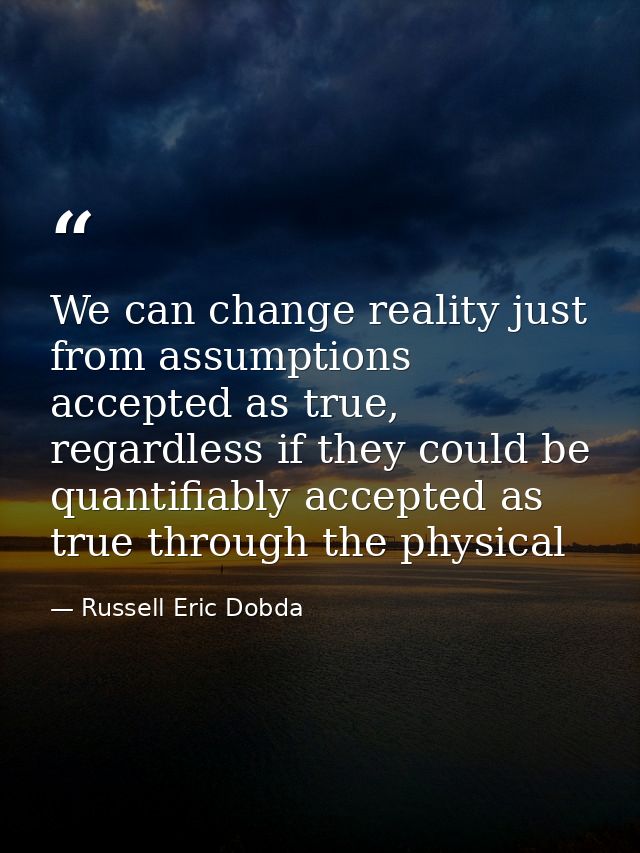 We can change reality just from assumptions accepted as true, regardless if they could be quantifiably accepted as true  — Russell Eric Dobda