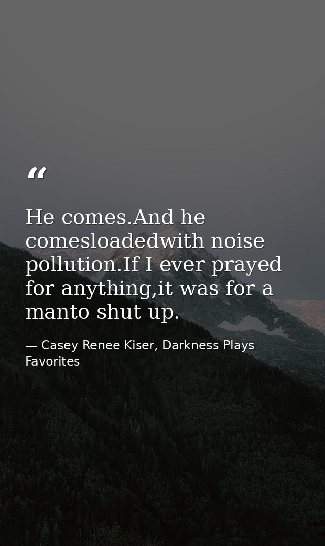 He comes.And he comesloadedwith noise pollution.If I ever prayed for anything,it was for a manto shut up. — Casey Renee Kiser, Darkness Plays Favorites