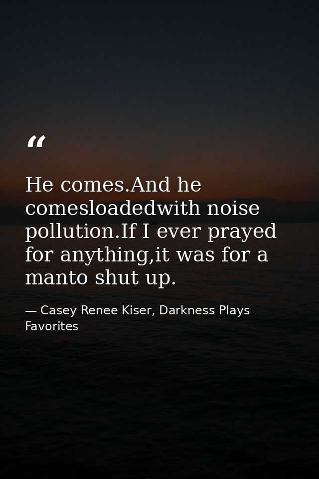 He comes.And he comesloadedwith noise pollution.If I ever prayed for anything,it was for a manto shut up. — Casey Renee Kiser, Darkness Plays Favorites
