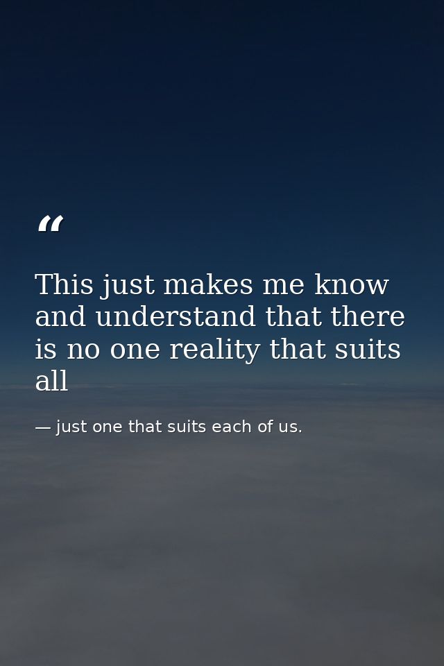 This just makes me know and understand that there is no one reality that suits all — just one that suits each of us.