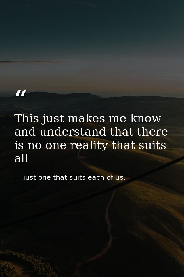 This just makes me know and understand that there is no one reality that suits all — just one that suits each of us.