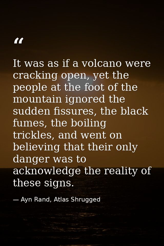It was as if a volcano were cracking open, yet the people at the foot of the mountain ignored the sudden fissures, the b — Ayn Rand, Atlas Shrugged