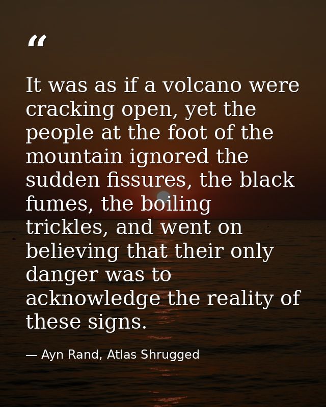 It was as if a volcano were cracking open, yet the people at the foot of the mountain ignored the sudden fissures, the b — Ayn Rand, Atlas Shrugged