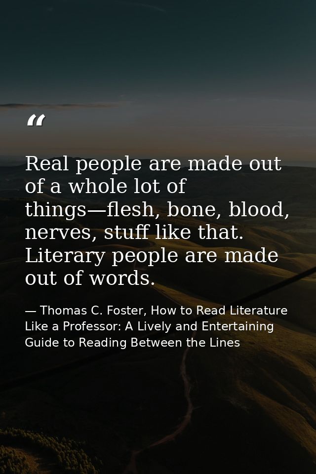 Real people are made out of a whole lot of things—flesh, bone, blood, nerves, stuff like that. Literary people are made  — Thomas C. Foster, How to Read Literature Like a Professor: A Lively and Entertaining Guide to Reading Between the Lines