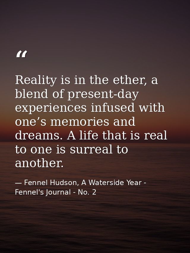 Reality is in the ether, a blend of present-day experiences infused with one’s memories and dreams. A life that is real  — Fennel Hudson, A Waterside Year - Fennel's Journal - No. 2