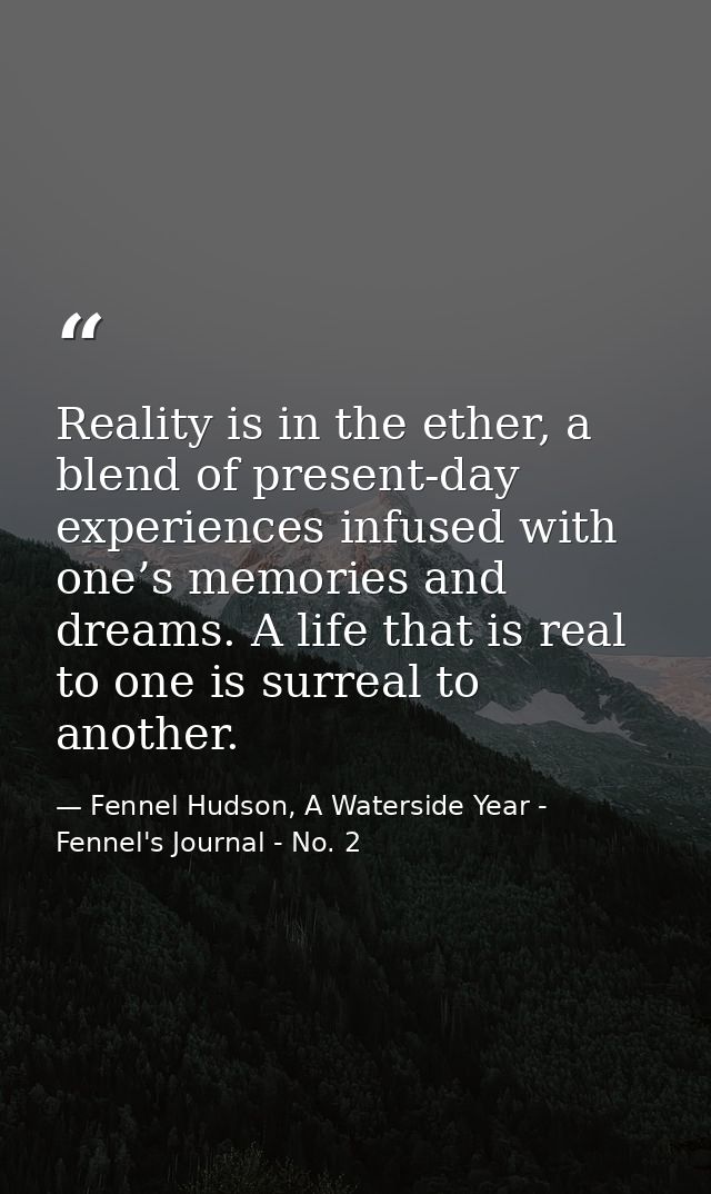 Reality is in the ether, a blend of present-day experiences infused with one’s memories and dreams. A life that is real  — Fennel Hudson, A Waterside Year - Fennel's Journal - No. 2