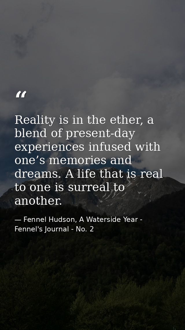 Reality is in the ether, a blend of present-day experiences infused with one’s memories and dreams. A life that is real  — Fennel Hudson, A Waterside Year - Fennel's Journal - No. 2