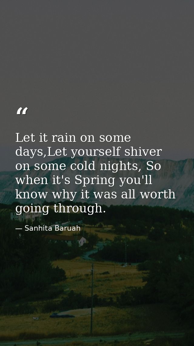 Let it rain on some days,Let yourself shiver on some cold nights, So when it's Spring you'll know why it was all worth g — Sanhita Baruah