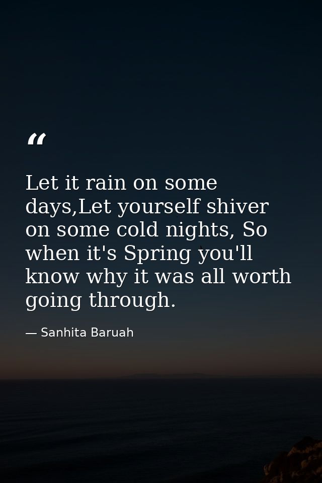Let it rain on some days,Let yourself shiver on some cold nights, So when it's Spring you'll know why it was all worth g — Sanhita Baruah