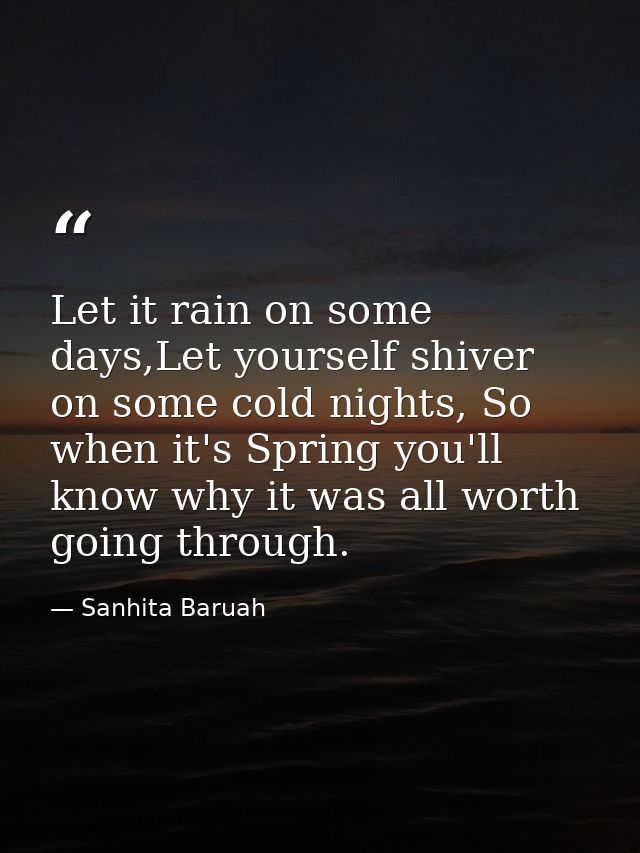 Let it rain on some days,Let yourself shiver on some cold nights, So when it's Spring you'll know why it was all worth g — Sanhita Baruah