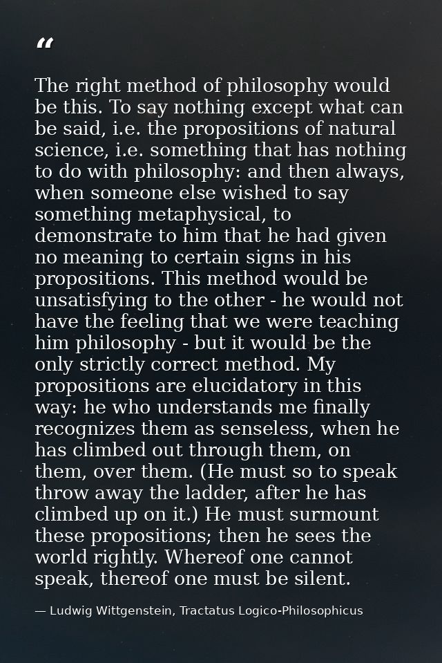 The right method of philosophy would be this. To say nothing except what can be said, i.e. the propositions of natural s — Ludwig Wittgenstein, Tractatus Logico-Philosophicus