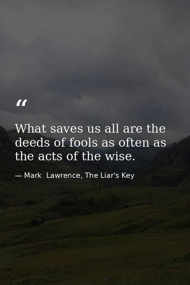What saves us all are the deeds of fools as often as the acts of the wise. — Mark  Lawrence, The Liar's Key