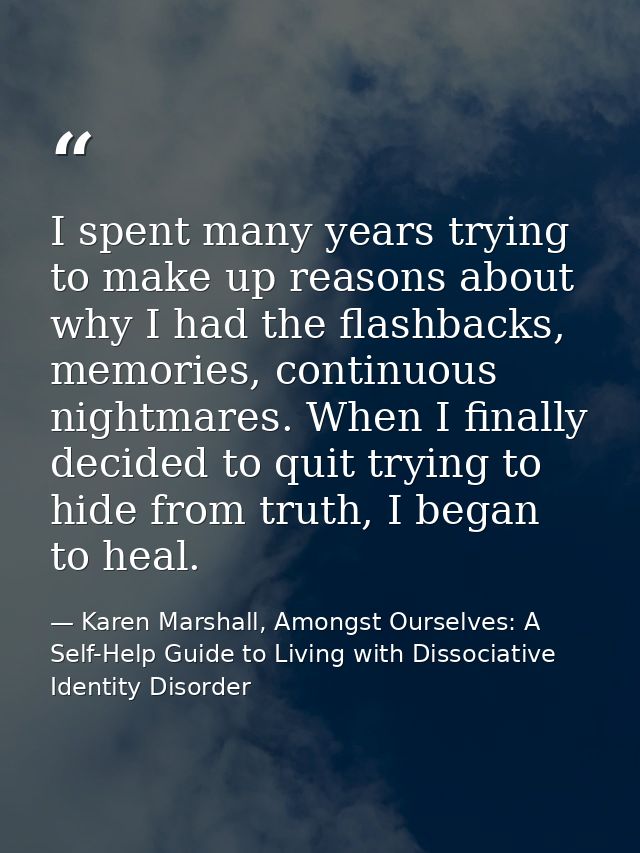 I spent many years trying to make up reasons about why I had the ﬂashbacks, memories, continuous nightmares. When I ﬁnal — Karen Marshall, Amongst Ourselves: A Self-Help Guide to Living with Dissociative Identity Disorder