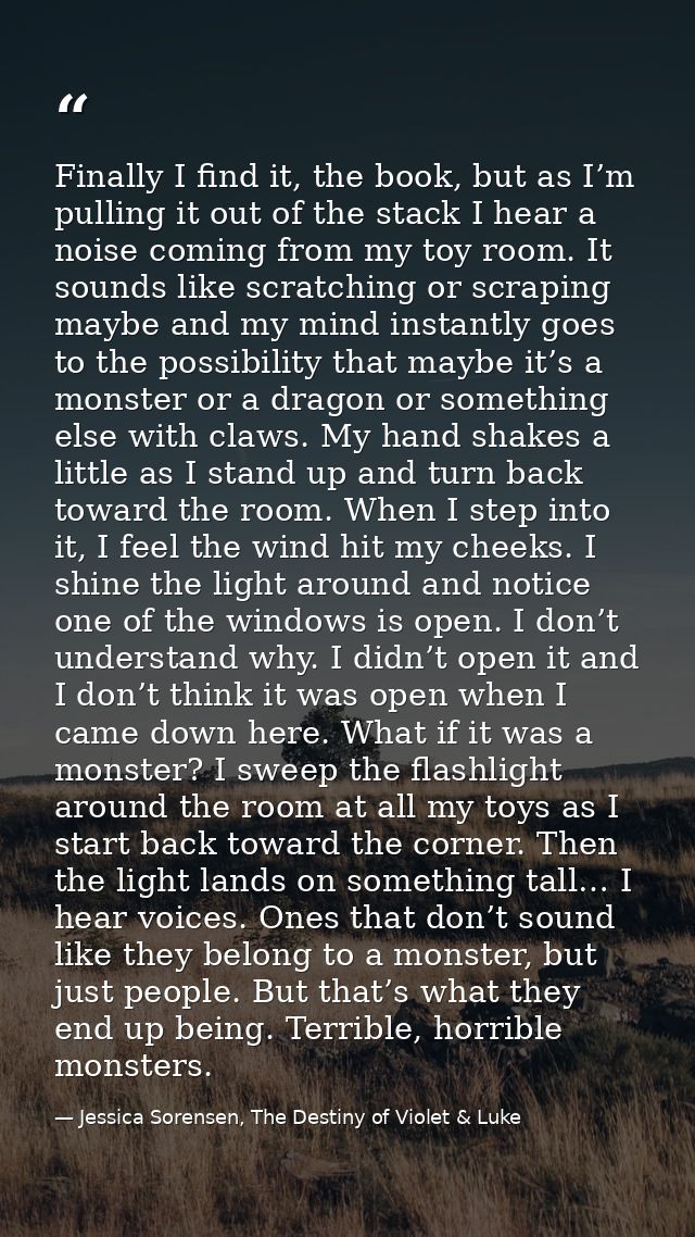 Finally I find it, the book, but as I’m pulling it out of the stack I hear a noise coming from my toy room. It sounds li — Jessica Sorensen, The Destiny of Violet & Luke