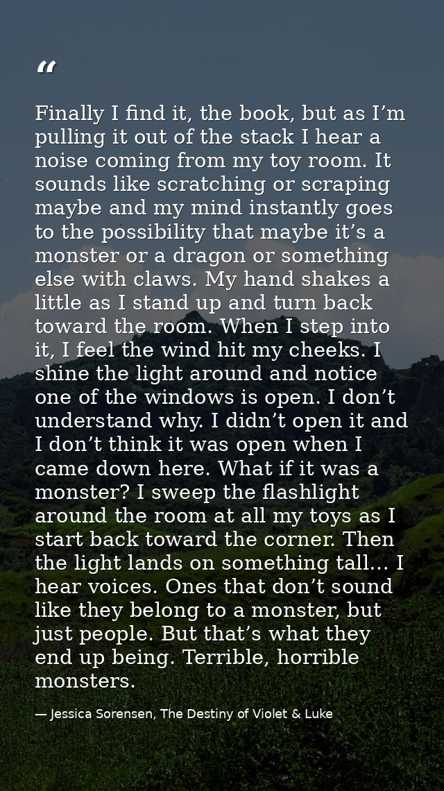 Finally I find it, the book, but as I’m pulling it out of the stack I hear a noise coming from my toy room. It sounds li — Jessica Sorensen, The Destiny of Violet & Luke