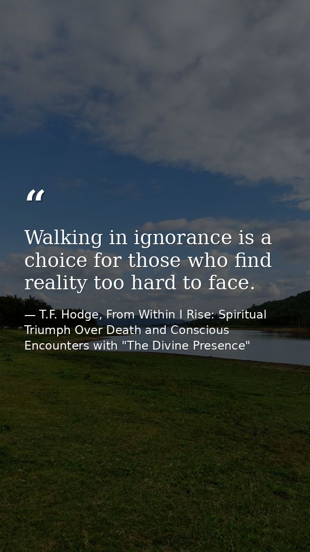 Walking in ignorance is a choice for those who find reality too hard to face. — T.F. Hodge, From Within I Rise: Spiritual Triumph Over Death and Conscious Encounters with "The Divine Presence"