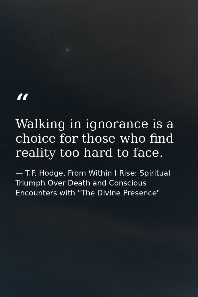 Walking in ignorance is a choice for those who find reality too hard to face. — T.F. Hodge, From Within I Rise: Spiritual Triumph Over Death and Conscious Encounters with "The Divine Presence"