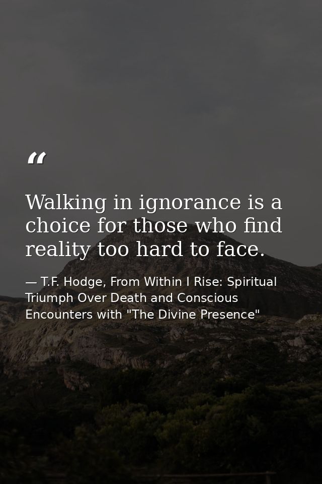 Walking in ignorance is a choice for those who find reality too hard to face. — T.F. Hodge, From Within I Rise: Spiritual Triumph Over Death and Conscious Encounters with "The Divine Presence"