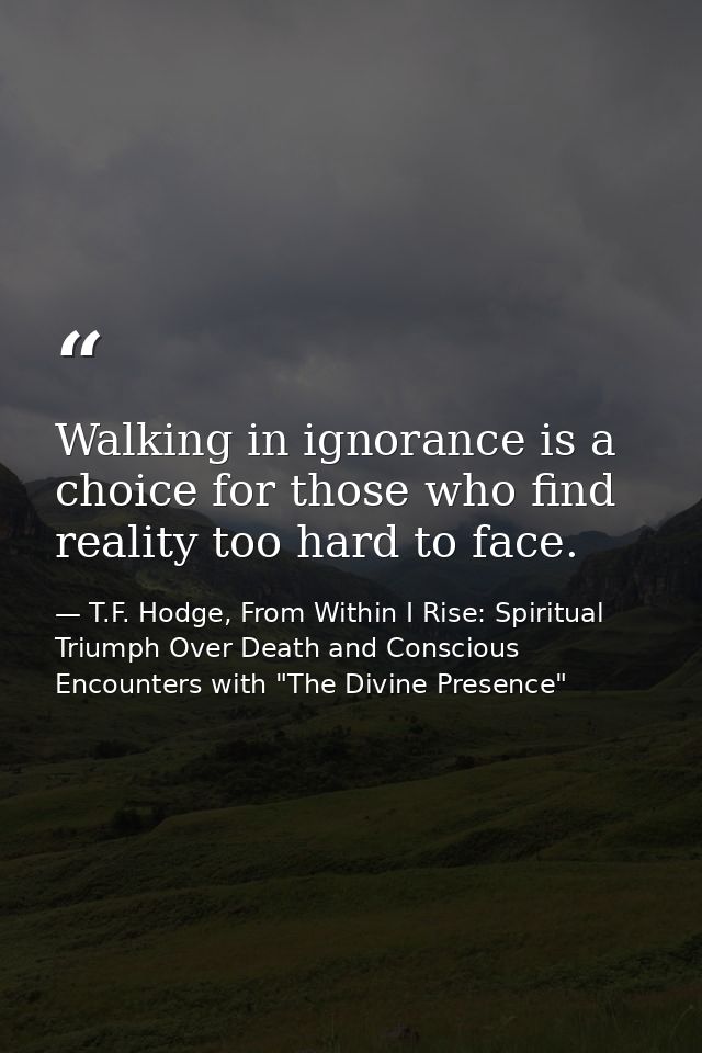 Walking in ignorance is a choice for those who find reality too hard to face. — T.F. Hodge, From Within I Rise: Spiritual Triumph Over Death and Conscious Encounters with "The Divine Presence"