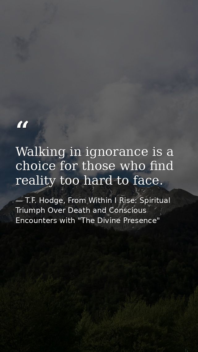Walking in ignorance is a choice for those who find reality too hard to face. — T.F. Hodge, From Within I Rise: Spiritual Triumph Over Death and Conscious Encounters with "The Divine Presence"