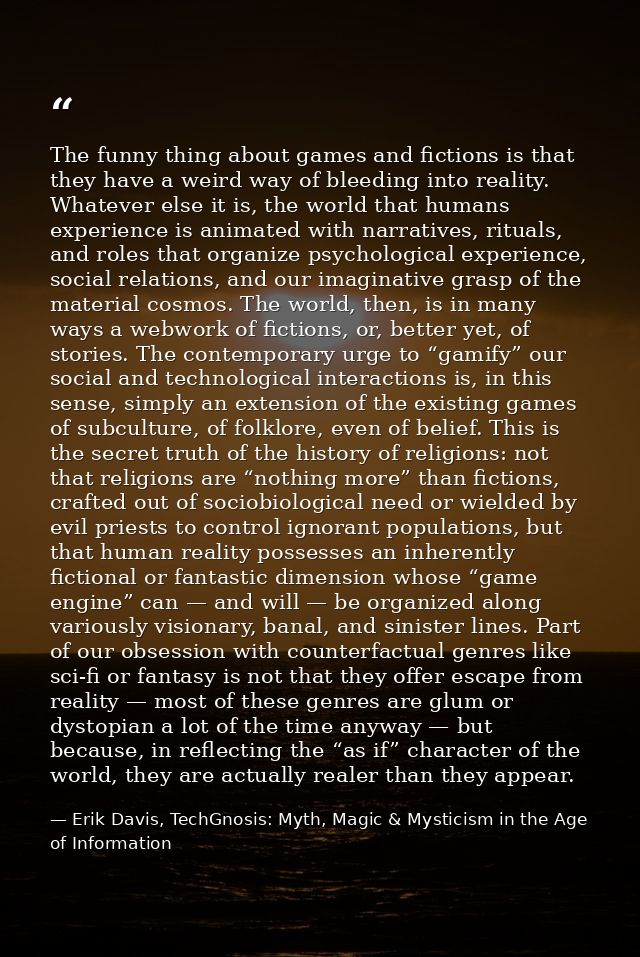 The funny thing about games and fictions is that they have a weird way of bleeding into reality. Whatever else it is, th — Erik Davis, TechGnosis: Myth, Magic & Mysticism in the Age of Information
