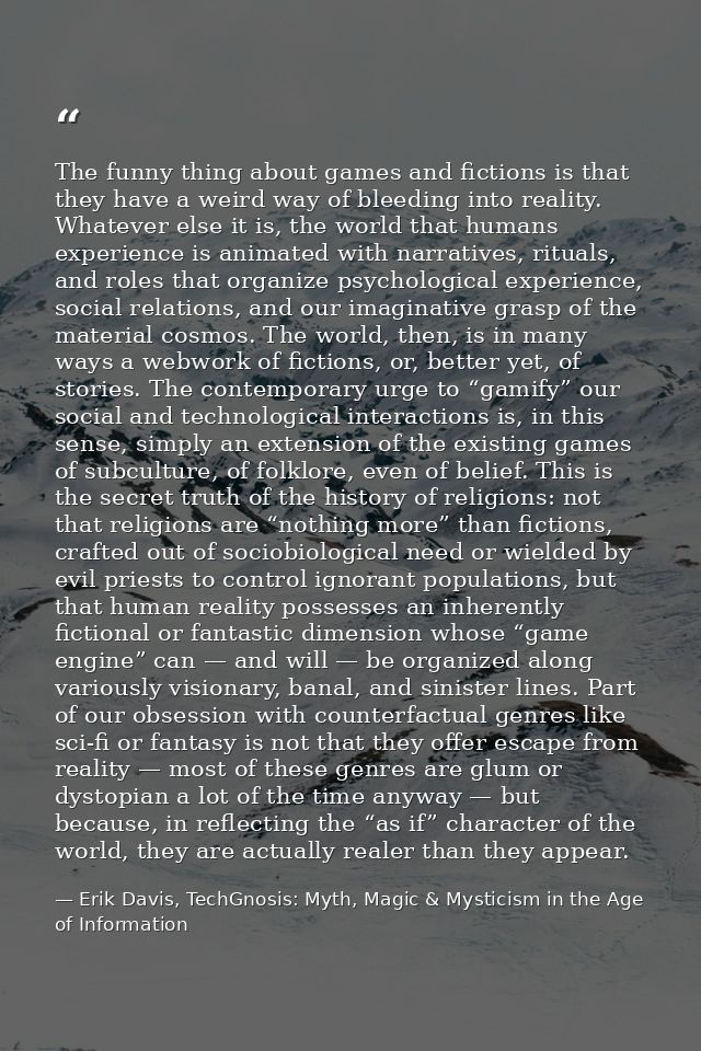 The funny thing about games and fictions is that they have a weird way of bleeding into reality. Whatever else it is, th — Erik Davis, TechGnosis: Myth, Magic & Mysticism in the Age of Information