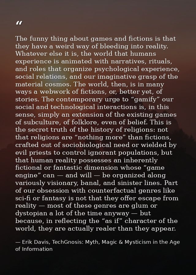 The funny thing about games and fictions is that they have a weird way of bleeding into reality. Whatever else it is, th — Erik Davis, TechGnosis: Myth, Magic & Mysticism in the Age of Information