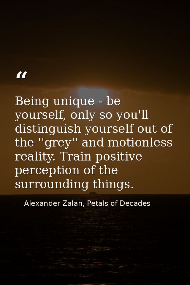 Being unique - be yourself, only so you'll distinguish yourself out of the ''grey'' and motionless reality. Train positi — Alexander Zalan, Petals of Decades