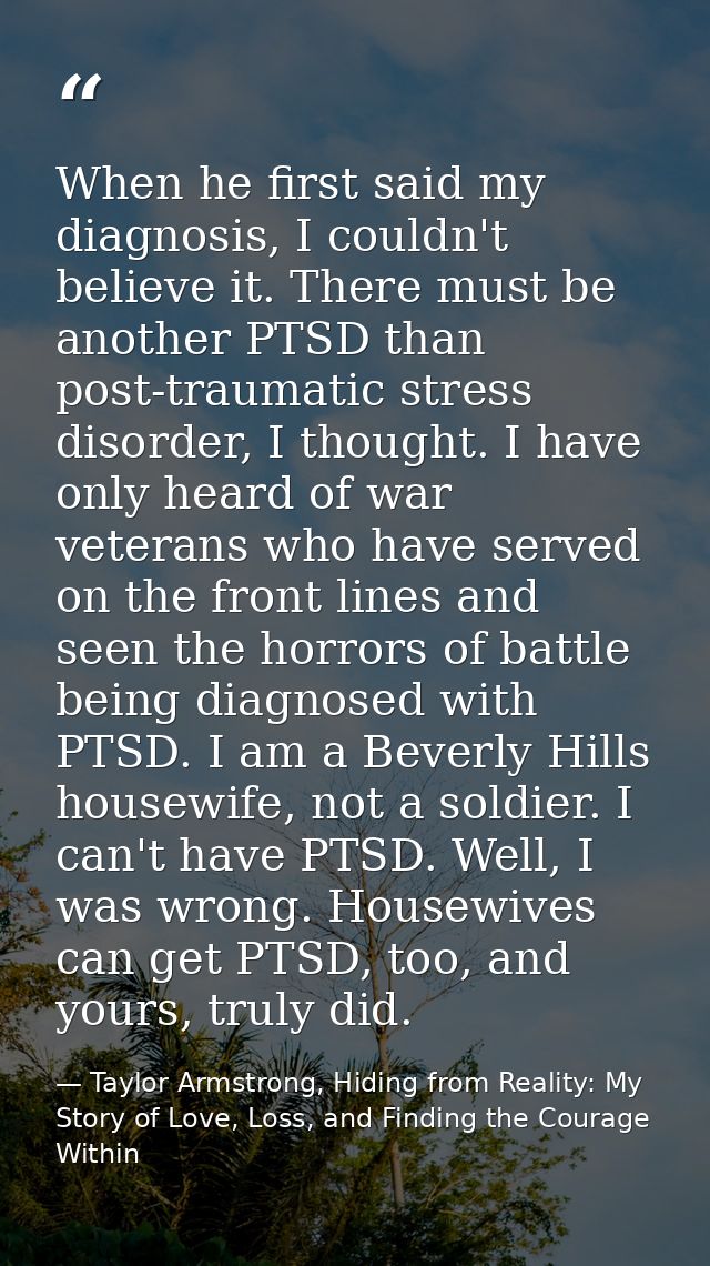 When he first said my diagnosis, I couldn't believe it. There must be another PTSD than post-traumatic stress disorder,  — Taylor Armstrong, Hiding from Reality: My Story of Love, Loss, and Finding the Courage Within