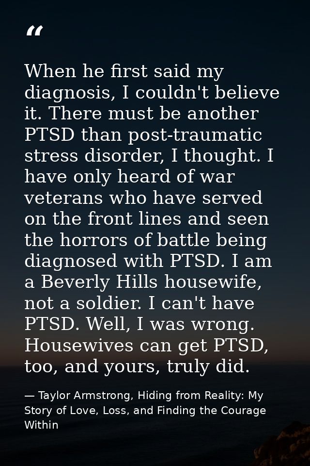 When he first said my diagnosis, I couldn't believe it. There must be another PTSD than post-traumatic stress disorder,  — Taylor Armstrong, Hiding from Reality: My Story of Love, Loss, and Finding the Courage Within