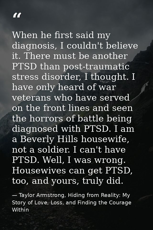 When he first said my diagnosis, I couldn't believe it. There must be another PTSD than post-traumatic stress disorder,  — Taylor Armstrong, Hiding from Reality: My Story of Love, Loss, and Finding the Courage Within