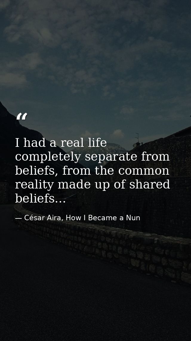 I had a real life completely separate from beliefs, from the common reality made up of shared beliefs... — César Aira, How I Became a Nun