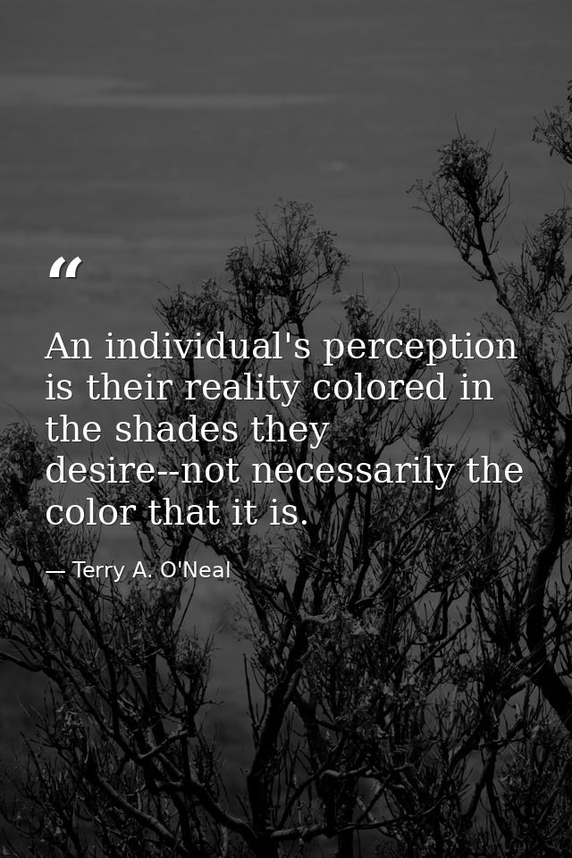 An individual's perception is their reality colored in the shades they desire--not necessarily the color that it is. — Terry A. O'Neal