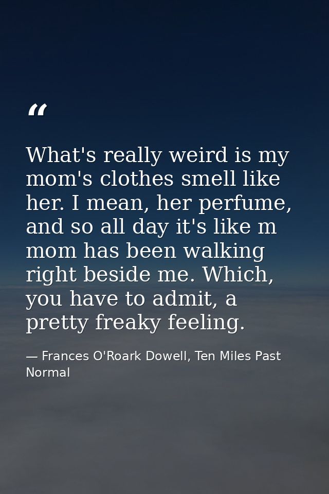 What's really weird is my mom's clothes smell like her. I mean, her perfume, and so all day it's like m mom has been wal — Frances O'Roark Dowell, Ten Miles Past Normal