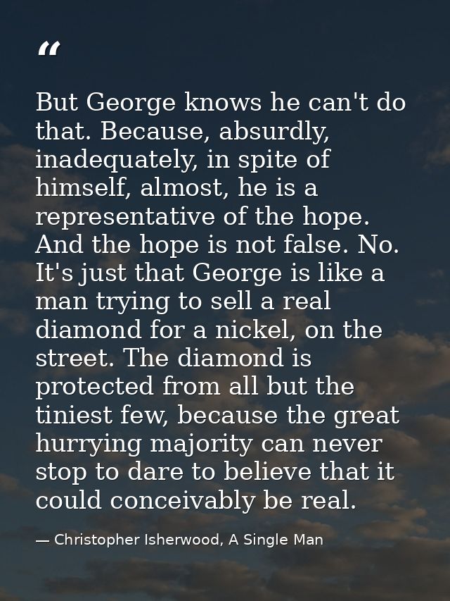 But George knows he can't do that. Because, absurdly, inadequately, in spite of himself, almost, he is a representative  — Christopher Isherwood, A Single Man