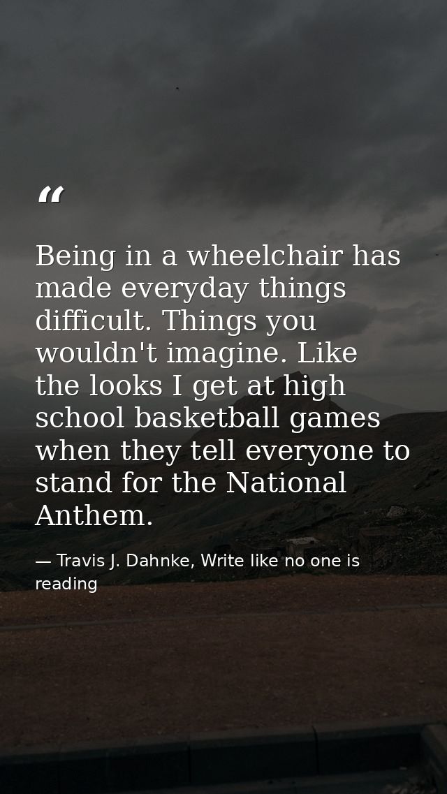 Being in a wheelchair has made everyday things difficult. Things you wouldn't imagine. Like the looks I get at high scho — Travis J. Dahnke, Write like no one is reading