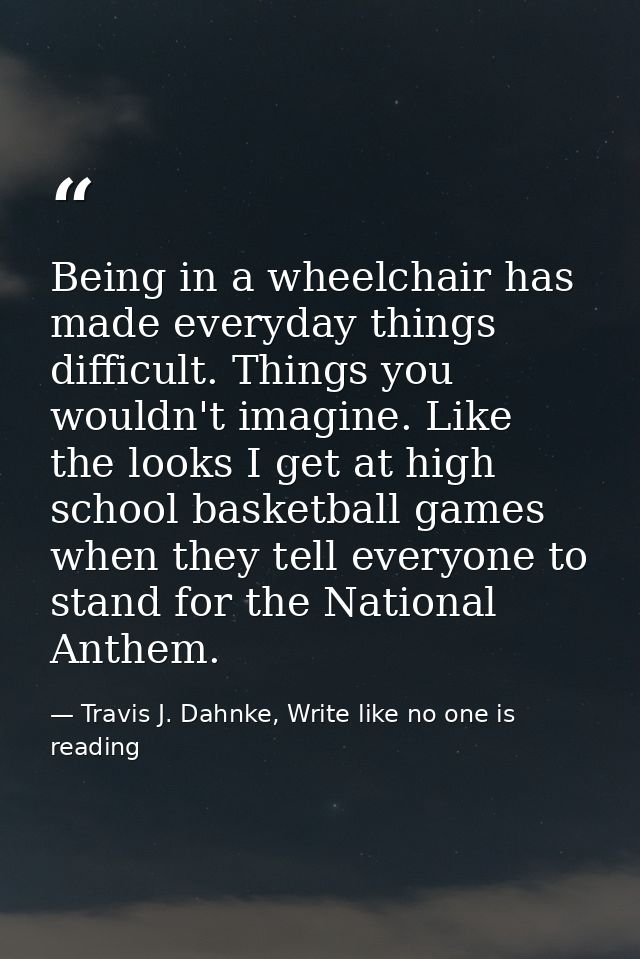 Being in a wheelchair has made everyday things difficult. Things you wouldn't imagine. Like the looks I get at high scho — Travis J. Dahnke, Write like no one is reading