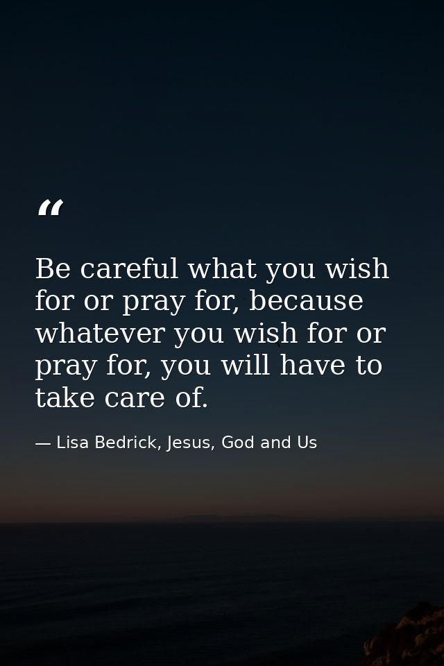 Be careful what you wish for or pray for, because whatever you wish for or pray for, you will have to take care of. — Lisa Bedrick, Jesus, God and Us