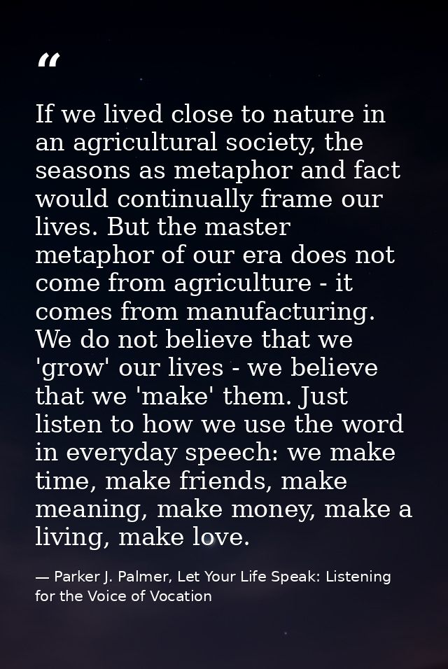 If we lived close to nature in an agricultural society, the seasons as metaphor and fact would continually frame our liv — Parker J. Palmer, Let Your Life Speak: Listening for the Voice of Vocation