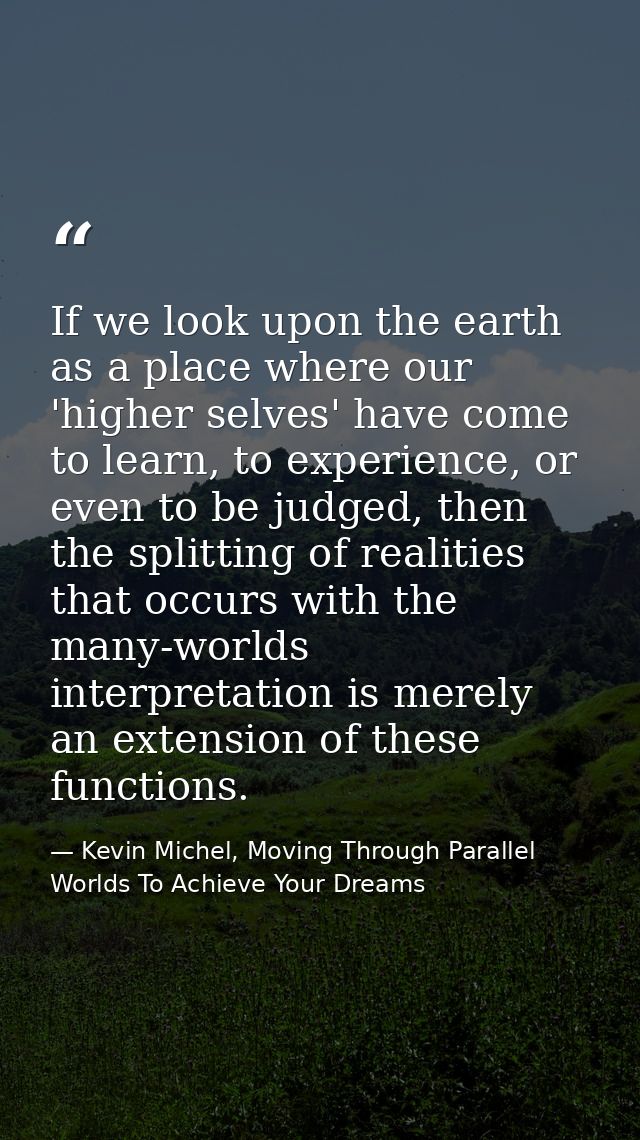 If we look upon the earth as a place where our 'higher selves' have come to learn, to experience, or even to be judged,  — Kevin Michel, Moving Through Parallel Worlds To Achieve Your Dreams