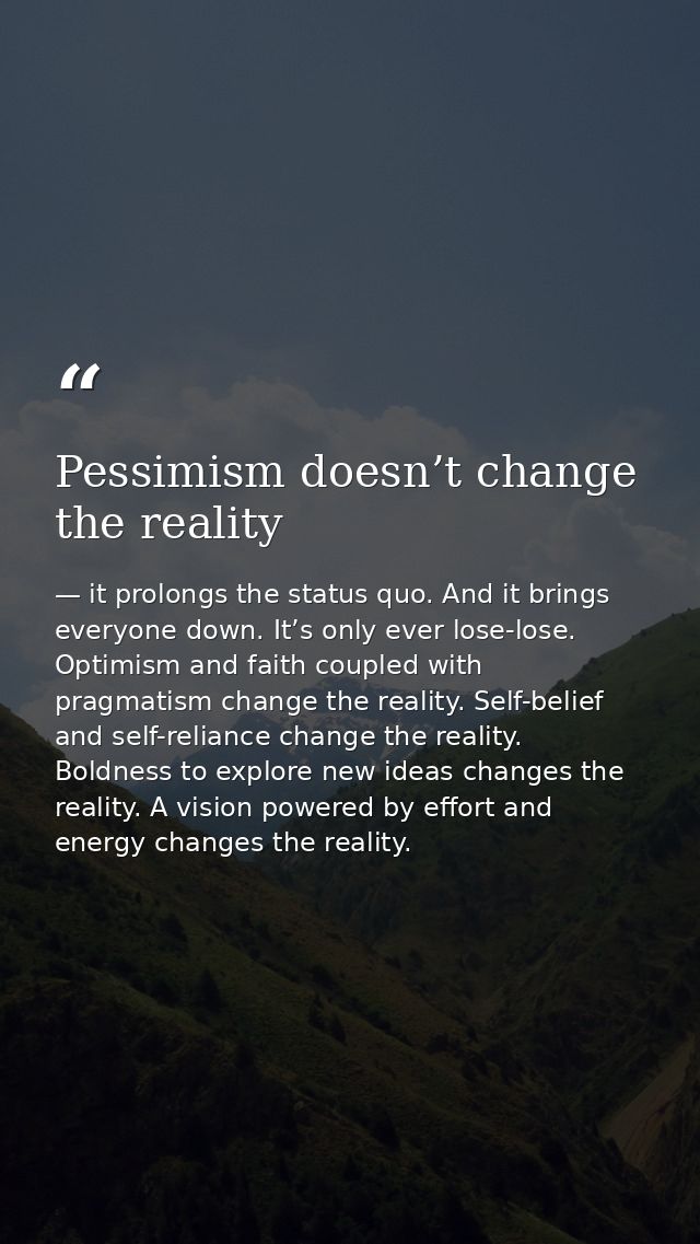 Pessimism doesn’t change the reality — it prolongs the status quo. And it brings everyone down. It’s only ever lose-lose. Optimism and faith coupled with pragmatism change the reality. Self-belief and self-reliance change the reality. Boldness to explore new ideas changes the reality. A vision powered by effort and energy changes the reality.