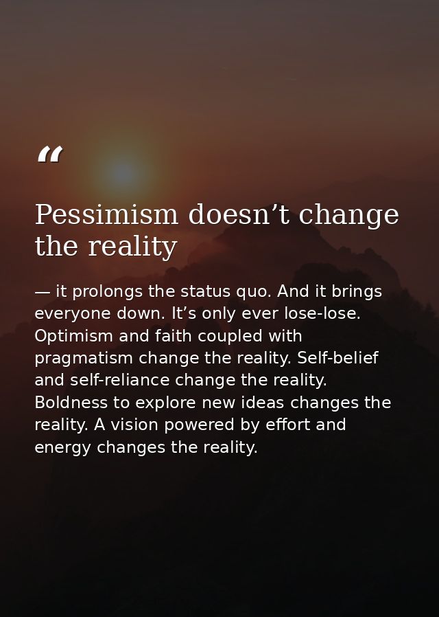 Pessimism doesn’t change the reality — it prolongs the status quo. And it brings everyone down. It’s only ever lose-lose. Optimism and faith coupled with pragmatism change the reality. Self-belief and self-reliance change the reality. Boldness to explore new ideas changes the reality. A vision powered by effort and energy changes the reality.