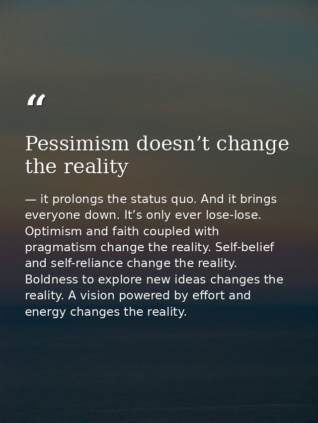 Pessimism doesn’t change the reality — it prolongs the status quo. And it brings everyone down. It’s only ever lose-lose. Optimism and faith coupled with pragmatism change the reality. Self-belief and self-reliance change the reality. Boldness to explore new ideas changes the reality. A vision powered by effort and energy changes the reality.
