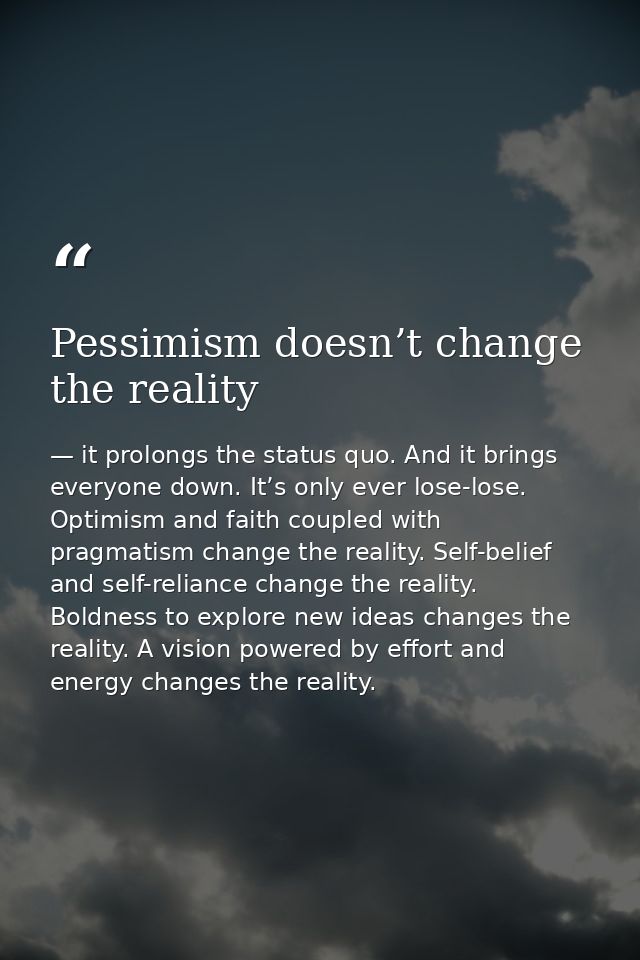 Pessimism doesn’t change the reality — it prolongs the status quo. And it brings everyone down. It’s only ever lose-lose. Optimism and faith coupled with pragmatism change the reality. Self-belief and self-reliance change the reality. Boldness to explore new ideas changes the reality. A vision powered by effort and energy changes the reality.