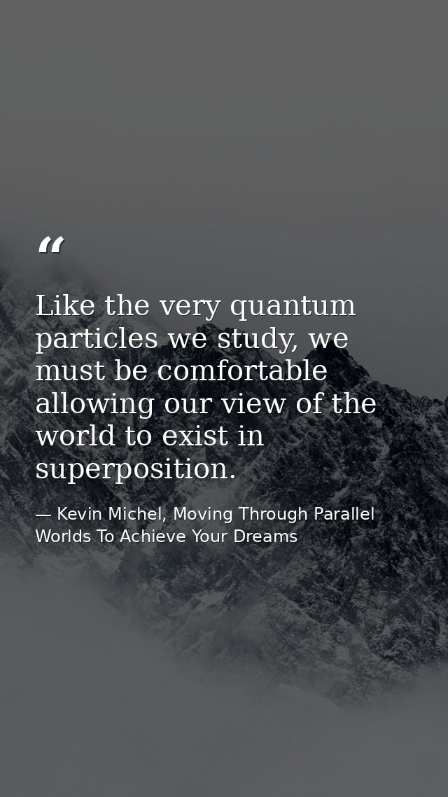Like the very quantum particles we study, we must be comfortable allowing our view of the world to exist in superpositio — Kevin Michel, Moving Through Parallel Worlds To Achieve Your Dreams